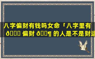 八字偏财有钱吗女命「八字里有 🍁 偏财 🐶 的人是不是财运好」